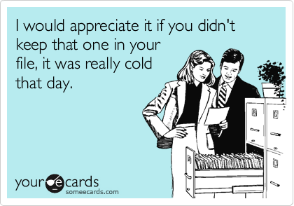 I would appreciate it if you didn't keep that one in your
file, it was really cold
that day.