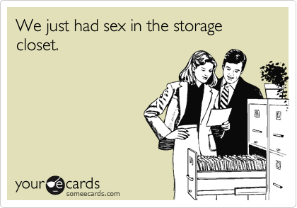 We just had sex in the storage closet.