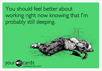 You should feel better about working right now knowing that I'm probably still sleeping.