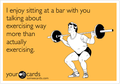 I enjoy sitting at a bar with you talking about
exercising way
more than
actually
exercising.