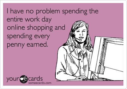 I have no problem spending the entire work day
online shopping and
spending every
penny earned. 