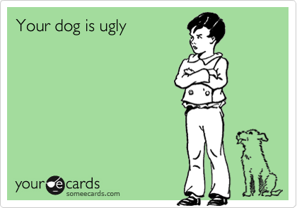 Your dog is ugly
