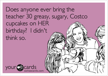 Does anyone ever bring the teacher 30 greasy, sugary, Costco cupcakes on HER
birthday?  I didn't
think so.  