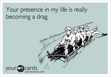 Your presence in my life is really becoming a drag.