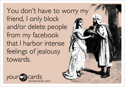 You don't have to worry my
friend, I only block
and/or delete people
from my facebook
that I harbor intense
feelings of jealousy
towards. 