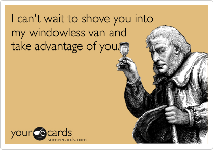 I can't wait to shove you into
my windowless van and
take advantage of you.