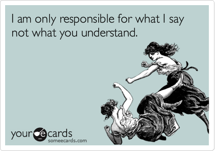 I am only responsible for what I say not what you understand.