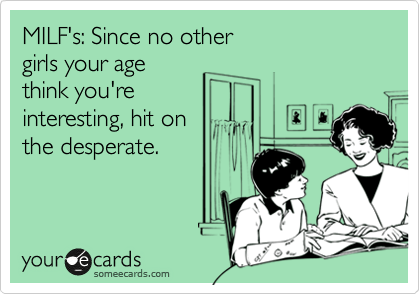 MILF's: Since no other
girls your age
think you're
interesting, hit on
the desperate.