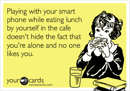 Playing with your smart
phone while eating lunch
by yourself in the cafe
doesn't hide the fact that
you're alone and no one
likes you.