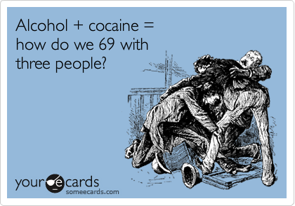 Alcohol + cocaine =
how do we 69 with
three people?