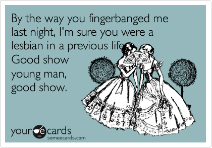 By the way you fingerbanged me last night, I'm sure you were a lesbian in a previous life.
Good show
young man,
good show. 