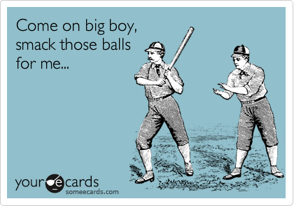 Come on big boy,
smack those balls
for me...