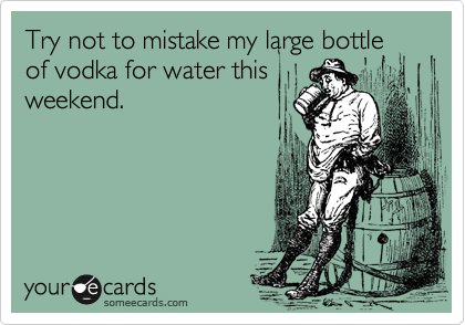 Try not to mistake my large bottle of vodka for water this
weekend. 