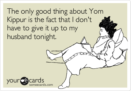 The only good thing about Yom Kippur is the fact that I don't 
have to give it up to my
husband tonight.
