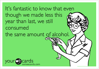It's fantastic to know that even
though we made less this
year than last, we still
consumed
the same amount of alcohol.