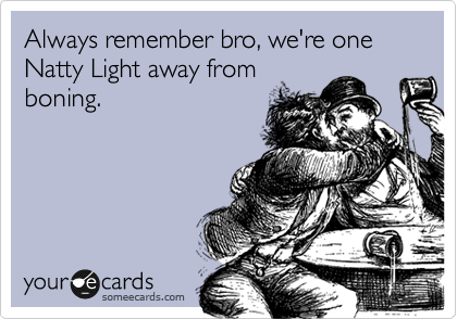 Always remember bro, we're one
Natty Light away from
boning. 