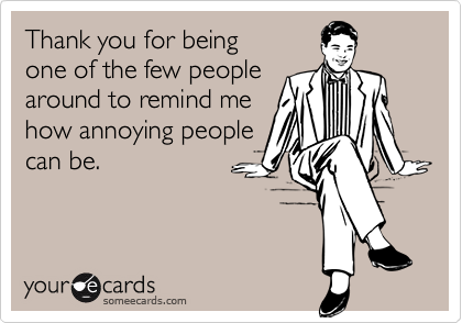 Thank you for being 
one of the few people 
around to remind me
how annoying people
can be.