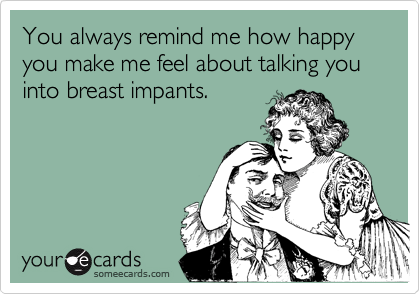 You always remind me how happy you make me feel about talking you into breast impants.