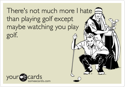 There's not much more I hate
than playing golf except
maybe watching you play
golf.