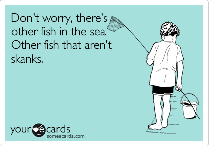 Don't worry, there's
other fish in the sea.
Other fish that aren't
skanks.