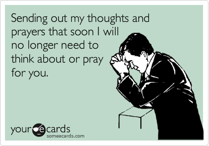 Sending out my thoughts and prayers that soon I will
no longer need to
think about or pray
for you.