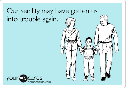 Our senility may have gotten us
into trouble again.