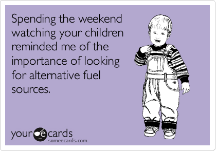 Spending the weekend
watching your children
reminded me of the
importance of looking
for alternative fuel
sources.