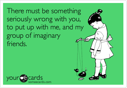 There must be something
seriously wrong with you,
to put up with me, and my
group of imaginary
friends. 