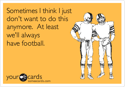 Sometimes I think I just
don't want to do this
anymore.  At least
we'll always
have football.