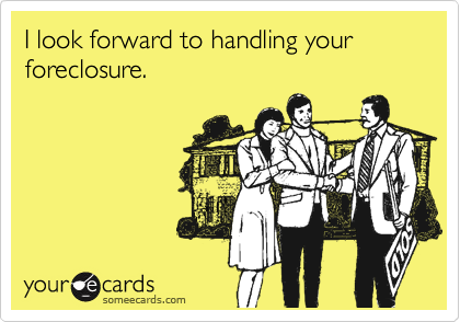 I look forward to handling your foreclosure.