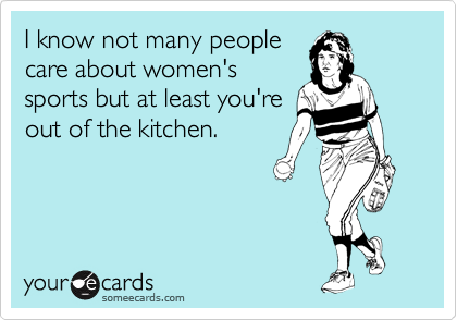I know not many people
care about women's
sports but at least you're
out of the kitchen.