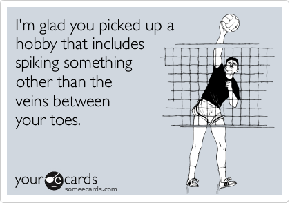 I'm glad you picked up a
hobby that includes 
spiking something 
other than the
veins between 
your toes.