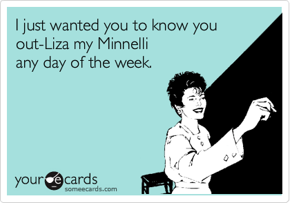 I just wanted you to know you  out-Liza my Minnelli 
any day of the week.