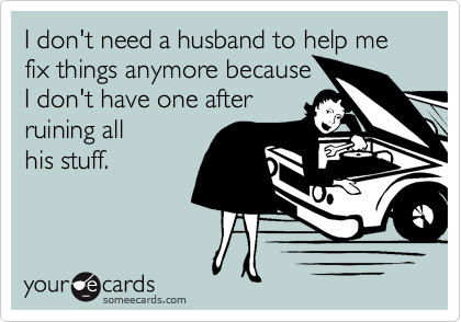 I don't need a husband to help me fix things anymore because 
I don't have one after
ruining all
his stuff.