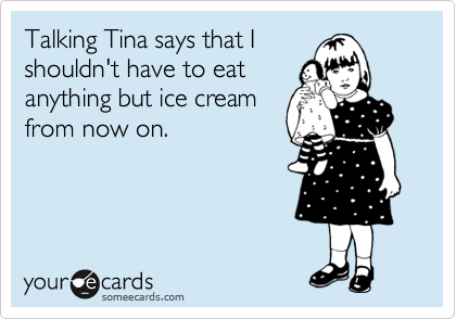 Talking Tina says that I
shouldn't have to eat
anything but ice cream
from now on. 