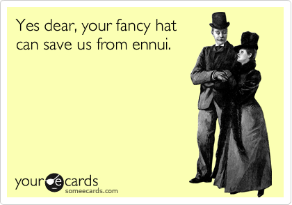 Yes dear, your fancy hat 
can save us from ennui.
