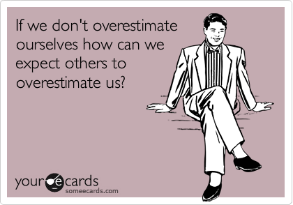 If we don't overestimate
ourselves how can we
expect others to
overestimate us?