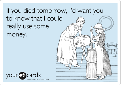 If you died tomorrow, I'd want you to know that I could
really use some
money.