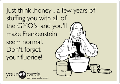 Just think ,honey... a few years of stuffing you with all of
the GMO's, and you'll
make Frankenstein
seem normal.
Don't forget 
your fluoride! 