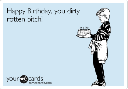 Happy Birthday, you dirty
rotten bitch!