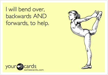 I will bend over,
backwards AND
forwards, to help.