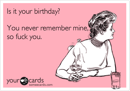 Is it your birthday?   

You never remember mine,
so fuck you.