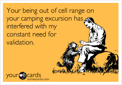 Your being out of cell range on your camping excursion has
interfered with my
constant need for
validation.