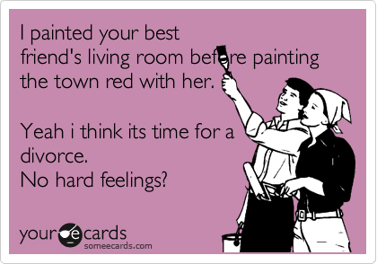 I painted your best
friend's living room before painting the town red with her.

Yeah i think its time for a
divorce.
No hard feelings? 