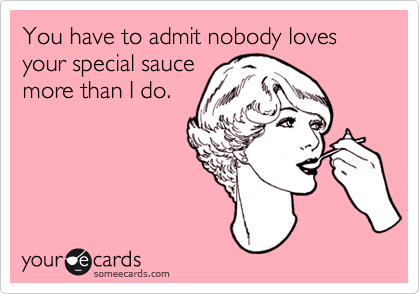 You have to admit nobody loves your special sauce
more than I do.