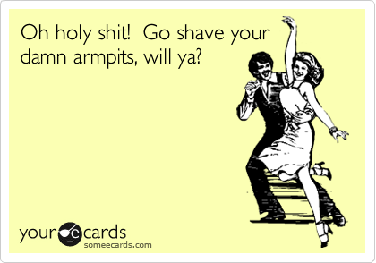 Oh holy shit!  Go shave your
damn armpits, will ya?