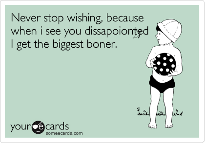 Never stop wishing, because
when i see you dissapoionted
I get the biggest boner.