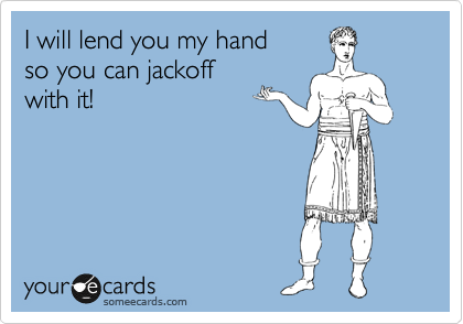 I will lend you my hand 
so you can jackoff
with it!