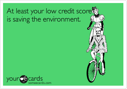 At least your low credit score
is saving the environment. 