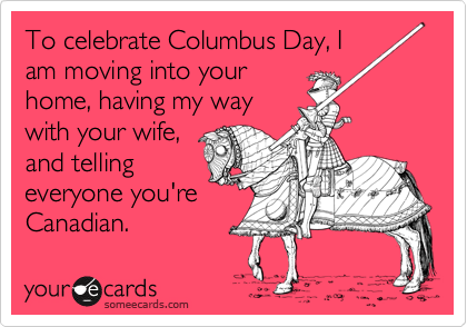 To celebrate Columbus Day, I
am moving into your
home, having my way
with your wife,
and telling
everyone you're
Canadian.